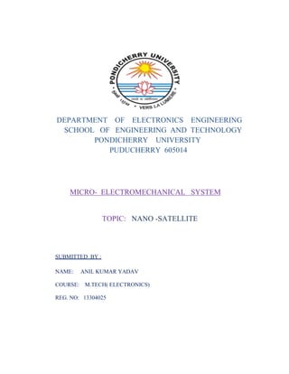 DEPARTMENT OF ELECTRONICS ENGINEERING
SCHOOL OF ENGINEERING AND TECHNOLOGY
PONDICHERRY UNIVERSITY
PUDUCHERRY 605014
MICRO- ELECTROMECHANICAL SYSTEM
TOPIC: NANO -SATELLITE
SUBMITTED BY :
NAME: ANIL KUMAR YADAV
COURSE: M.TECH( ELECTRONICS)
REG. NO: 13304025
 