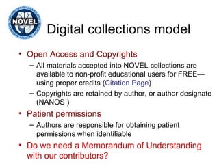 Digital collections model Open Access and Copyrights  All materials accepted into NOVEL collections are available to non-profit educational users for FREE—using proper credits ( Citation Page ) Copyrights are retained by author, or author designate (NANOS ) Patient permissions Authors are responsible for obtaining patient permissions when identifiable Do we need a Memorandum of Understanding with our contributors? 