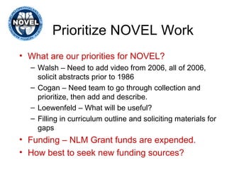 Prioritize NOVEL Work What are our priorities for NOVEL? Walsh – Need to add video from 2006, all of 2006, solicit abstracts prior to 1986 Cogan – Need team to go through collection and prioritize, then add and describe. Loewenfeld – What will be useful? Filling in curriculum outline and soliciting materials for gaps Funding – NLM Grant funds are expended. How best to seek new funding sources? 
