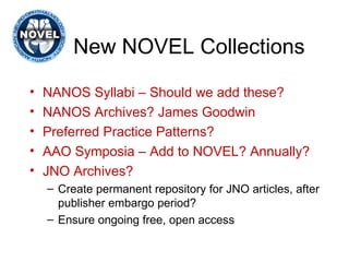 New NOVEL Collections NANOS Syllabi – Should we add these? NANOS Archives? James Goodwin Preferred Practice Patterns? AAO Symposia – Add to NOVEL? Annually? JNO Archives? Create permanent repository for JNO articles, after publisher embargo period?  Ensure ongoing free, open access 