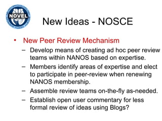 New Ideas - NOSCE New Peer Review Mechanism   Develop means of creating ad hoc peer review teams within NANOS based on expertise.  Members identify areas of expertise and elect to participate in peer-review when renewing NANOS membership.  Assemble review teams on-the-fly as-needed. Establish open user commentary for less formal review of ideas using Blogs? 