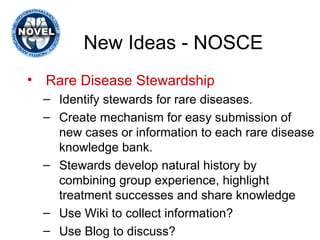 New Ideas - NOSCE Rare Disease Stewardship Identify stewards for rare diseases. Create mechanism for easy submission of new cases or information to each rare disease knowledge bank. Stewards develop natural history by combining group experience, highlight treatment successes and share knowledge Use Wiki to collect information? Use Blog to discuss? 