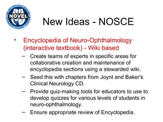 New Ideas - NOSCE Encyclopedia of Neuro-Ophthalmology (interactive textbook) - Wiki based Create teams of experts in specific areas for collaborative creation and maintenance of encyclopedia sections using a stewarded wiki.  Seed this with chapters from Joynt and Baker's Clinical Neurology CD. Provide quiz-making tools for educators to use to develop quizzes for various levels of students in neuro-ophthalmology.  Ensure appropriate review of Encyclopedia. 