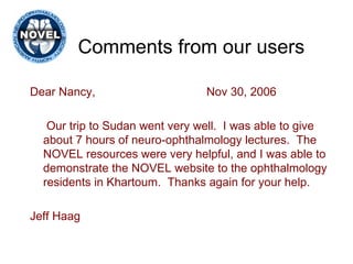 Comments from our users Dear Nancy, Nov 30, 2006 Our trip to Sudan went very well.  I was able to give about 7 hours of neuro-ophthalmology lectures.  The NOVEL resources were very helpful, and I was able to demonstrate the NOVEL website to the ophthalmology residents in Khartoum.  Thanks again for your help. Jeff Haag 