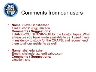 Comments from our users Name:  Steve Christiansen Email:  chris196@umn.edu Comments / Suggestions: THANK-YOU, THANK-YOU for the Lawton tapes. What a treasure you have made available to us. I used these in residency to study for the OKAPS, and recommend them to all our residents as well. Name:  shaheda azher Email:  shaheda_azher@yahoo.com Comments / Suggestions: excellent site 