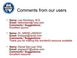 Comments from our users Name:  Lee Klombers, M.D. Email:  laklombers@1usa.com Comments / Suggestions: Excellent source Name:  Dr. ARDIS LINDSAY Email:  lindsays@ripnet.com Comments / Suggestions: Thank you for making this wonderful resource available Name:  Daniel San juan Orta Email:  pegaso31@yahoo.com Comments / Suggestions: Excellent resource 