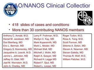 AAO/NANOS Clinical Collection 418  slides of cases and conditions More than 30 contributing NANOS members Roger Turbin, M.D. Rosa A. Tang, M.D. Scott Forman, MD Shlomo A. Dotan, MD Steven A. Newman, MD Steven Galetta, MD Thomas R. Wolf, M.D. William Fletcher, M.D. Larry P. Frohman, M.D. Marilyn C. Kay, MD Mark Kupersmith, MD Mark L. Moster, MD Michael Wall, MD Mitchell J. Wolin, MD Ralph A. Sawyer, MD Richard H. Legge MD Robert F. Saul, MD Robert L. Lesser, MD Anthony C. Arnold, M.D. Daniel M. Jacobson, MD Don Bienfang, MD Eric L. Berman, MD Gregory S. Kosmorsky, MD Jacqueline A. Leavitt, M.D. Janine L. Johnston, MD Jeffrey G. Odel, MD Joel M. Weinstein, M.D. John A. Charley, MD 