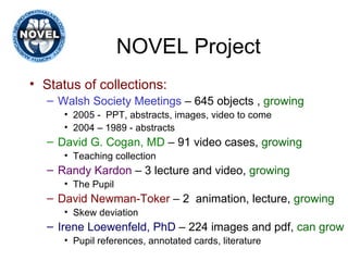 NOVEL Project Status of collections: Walsh Society Meetings  – 645 objects ,  growing 2005 -  PPT, abstracts, images, video to come 2004 – 1989 - abstracts  David G. Cogan, MD  – 91 video cases,  growing Teaching collection  Randy Kardon  – 3 lecture and video,  growing The Pupil David Newman-Toker  – 2  animation, lecture,  growing Skew deviation Irene Loewenfeld, PhD  – 224 images and pdf,  can grow Pupil references, annotated cards, literature 