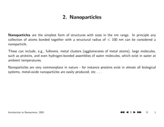2. Nanoparticles


Nanoparticles are the simplest form of structures with sizes in the nm range. In principle any
collection of atoms bonded together with a structural radius of < 100 nm can be considered a
nanoparticle.
These can include, e.g., fullerens, metal clusters (agglomerates of metal atoms), large molecules,
such as proteins, and even hydrogen-bonded assemblies of water molecules, which exist in water at
ambient temperatures.
Nanoparticles are very commonplace in nature - for instance proteins exist in almost all biological
systems, metal-oxide nanoparticles are easily produced, etc . . .




Introduction to Nanoscience, 2005                                                           ×     1
 