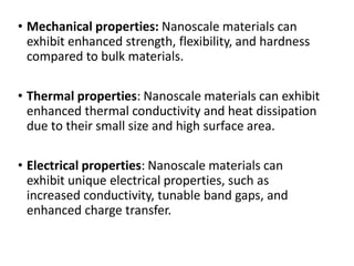 • Mechanical properties: Nanoscale materials can
exhibit enhanced strength, flexibility, and hardness
compared to bulk materials.
• Thermal properties: Nanoscale materials can exhibit
enhanced thermal conductivity and heat dissipation
due to their small size and high surface area.
• Electrical properties: Nanoscale materials can
exhibit unique electrical properties, such as
increased conductivity, tunable band gaps, and
enhanced charge transfer.
 