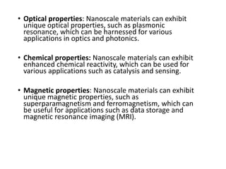• Optical properties: Nanoscale materials can exhibit
unique optical properties, such as plasmonic
resonance, which can be harnessed for various
applications in optics and photonics.
• Chemical properties: Nanoscale materials can exhibit
enhanced chemical reactivity, which can be used for
various applications such as catalysis and sensing.
• Magnetic properties: Nanoscale materials can exhibit
unique magnetic properties, such as
superparamagnetism and ferromagnetism, which can
be useful for applications such as data storage and
magnetic resonance imaging (MRI).
 