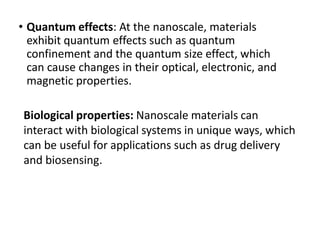 • Quantum effects: At the nanoscale, materials
exhibit quantum effects such as quantum
confinement and the quantum size effect, which
can cause changes in their optical, electronic, and
magnetic properties.
Biological properties: Nanoscale materials can
interact with biological systems in unique ways, which
can be useful for applications such as drug delivery
and biosensing.
 