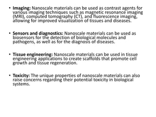 • Imaging: Nanoscale materials can be used as contrast agents for
various imaging techniques such as magnetic resonance imaging
(MRI), computed tomography (CT), and fluorescence imaging,
allowing for improved visualization of tissues and diseases.
• Sensors and diagnostics: Nanoscale materials can be used as
biosensors for the detection of biological molecules and
pathogens, as well as for the diagnosis of diseases.
• Tissue engineering: Nanoscale materials can be used in tissue
engineering applications to create scaffolds that promote cell
growth and tissue regeneration.
• Toxicity: The unique properties of nanoscale materials can also
raise concerns regarding their potential toxicity in biological
systems.
 