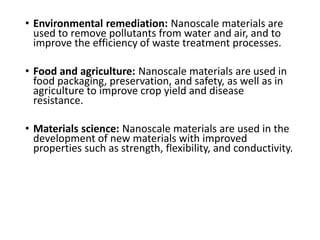 • Environmental remediation: Nanoscale materials are
used to remove pollutants from water and air, and to
improve the efficiency of waste treatment processes.
• Food and agriculture: Nanoscale materials are used in
food packaging, preservation, and safety, as well as in
agriculture to improve crop yield and disease
resistance.
• Materials science: Nanoscale materials are used in the
development of new materials with improved
properties such as strength, flexibility, and conductivity.
 