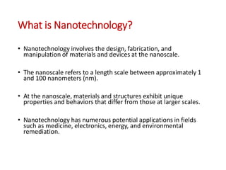 What is Nanotechnology?
• Nanotechnology involves the design, fabrication, and
manipulation of materials and devices at the nanoscale.
• The nanoscale refers to a length scale between approximately 1
and 100 nanometers (nm).
• At the nanoscale, materials and structures exhibit unique
properties and behaviors that differ from those at larger scales.
• Nanotechnology has numerous potential applications in fields
such as medicine, electronics, energy, and environmental
remediation.
 