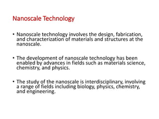 Nanoscale Technology
• Nanoscale technology involves the design, fabrication,
and characterization of materials and structures at the
nanoscale.
• The development of nanoscale technology has been
enabled by advances in fields such as materials science,
chemistry, and physics.
• The study of the nanoscale is interdisciplinary, involving
a range of fields including biology, physics, chemistry,
and engineering.
 