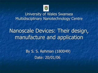 University of Wales Swansea Multidisciplinary Nanotechnology Centre Nanoscale Devices: Their design, manufacture and application By S. S. Rehman (180049) Date: 20/01/06   