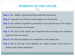 WORKING OF THE AFM-IR
13
Step 1: The sample is prepared and kept under the microscope.
Step 2: A specific area of interest on the sample is to be selected.
Step 3: The cantilever tip/probe is positioned on the selected area on the sample
and focused using the microscope.
Step 4: The area of the sample gets magnified upon increasing the resolution
capacity of the microscope.
Step 5: The Infra-red radiations are irradiated over the sample area.
Step 6: Due to the heat in the radiations the sample expands which results in
change in the surface parameters.
 