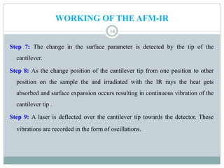 WORKING OF THE AFM-IR
14
Step 7: The change in the surface parameter is detected by the tip of the
cantilever.
Step 8: As the change position of the cantilever tip from one position to other
position on the sample the and irradiated with the IR rays the heat gets
absorbed and surface expansion occurs resulting in continuous vibration of the
cantilever tip .
Step 9: A laser is deflected over the cantilever tip towards the detector. These
vibrations are recorded in the form of oscillations.
 