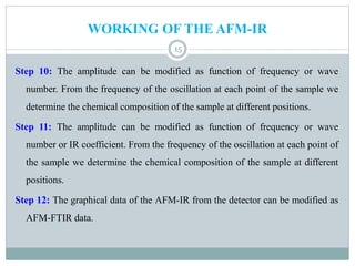 WORKING OF THE AFM-IR
15
Step 10: The amplitude can be modified as function of frequency or wave
number. From the frequency of the oscillation at each point of the sample we
determine the chemical composition of the sample at different positions.
Step 11: The amplitude can be modified as function of frequency or wave
number or IR coefficient. From the frequency of the oscillation at each point of
the sample we determine the chemical composition of the sample at different
positions.
Step 12: The graphical data of the AFM-IR from the detector can be modified as
AFM-FTIR data.
 