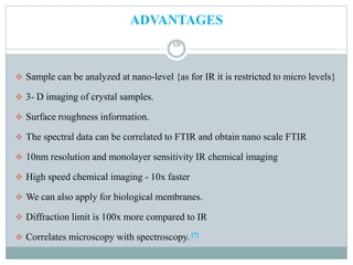 ADVANTAGES
 Sample can be analyzed at nano-level {as for IR it is restricted to micro levels}
 3- D imaging of crystal samples.
 Surface roughness information.
 The spectral data can be correlated to FTIR and obtain nano scale FTIR
 10nm resolution and monolayer sensitivity IR chemical imaging
 High speed chemical imaging - 10x faster
 We can also apply for biological membranes.
 Diffraction limit is 100x more compared to IR
 Correlates microscopy with spectroscopy. [7]
18
 