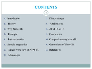 CONTENTS
A. Introduction
B. History
C. Why Nano-IR?
D. Principle
E. Instrumentation
F. Sample preparation
G. Typical work flow of AFM-IR
H. Advantages
I. Disadvantages
J. Applications
K. AFM-IR vs IR
L. Case studies
M. Companies using Nano-IR
N. Generations of Nano-IR
O. References
2
 