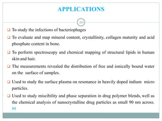 APPLICATIONS
 To study the infections of bacteriophages
 To evaluate and map mineral content, crystallinity, collagen maturity and acid
phosphate content in bone.
 To perform spectroscopy and chemical mapping of structural lipids in human
skin and hair.
 The measurements revealed the distribution of free and ionically bound water
on the surface of samples.
 Used to study the surface plasma on resonance in heavily doped indium micro
particles.
 Used to study miscibility and phase separation in drug polymer blends, well as
the chemical analysis of nanocrystalline drug particles as small 90 nm across.
[6]
20
 