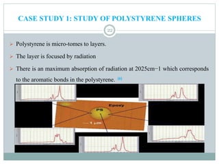 CASE STUDY 1: STUDY OF POLYSTYRENE SPHERES
22
 Polystyrene is micro-tomes to layers.
 The layer is focused by radiation
 There is an maximum absorption of radiation at 2025cm−1 which corresponds
to the aromatic bonds in the polystyrene. [6]
 