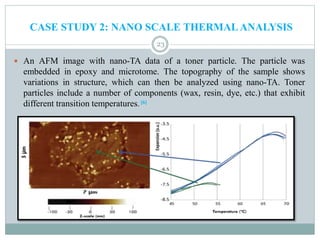  An AFM image with nano-TA data of a toner particle. The particle was
embedded in epoxy and microtome. The topography of the sample shows
variations in structure, which can then be analyzed using nano-TA. Toner
particles include a number of components (wax, resin, dye, etc.) that exhibit
different transition temperatures. [6]
23
CASE STUDY 2: NANO SCALE THERMALANALYSIS
 