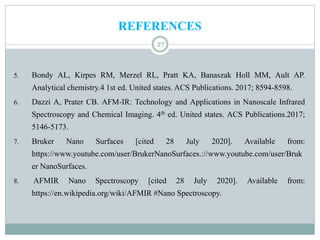 REFERENCES
27
5. Bondy AL, Kirpes RM, Merzel RL, Pratt KA, Banaszak Holl MM, Ault AP.
Analytical chemistry.4 1st ed. United states. ACS Publications. 2017; 8594-8598.
6. Dazzi A, Prater CB. AFM-IR: Technology and Applications in Nanoscale Infrared
Spectroscopy and Chemical Imaging. 4th ed. United states. ACS Publications.2017;
5146-5173.
7. Bruker Nano Surfaces [cited 28 July 2020]. Available from:
https://www.youtube.com/user/BrukerNanoSurfaces.://www.youtube.com/user/Bruk
er NanoSurfaces.
8. AFMIR Nano Spectroscopy [cited 28 July 2020]. Available from:
https://en.wikipedia.org/wiki/AFMIR #Nano Spectroscopy.
 