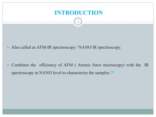 INTRODUCTION
 Also called as AFM-IR spectroscopy / NANO IR spectroscopy.
 Combines the efficiency of AFM ( Atomic force microscopy) with the IR
spectroscopy at NANO level to characterize the samples. [1]
3
 