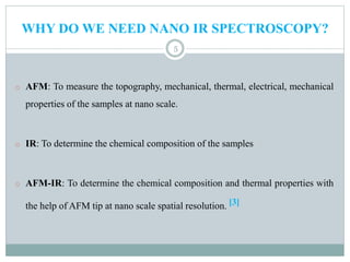 WHY DO WE NEED NANO IR SPECTROSCOPY?
5
o AFM: To measure the topography, mechanical, thermal, electrical, mechanical
properties of the samples at nano scale.
o IR: To determine the chemical composition of the samples
o AFM-IR: To determine the chemical composition and thermal properties with
the help of AFM tip at nano scale spatial resolution. [3]
 