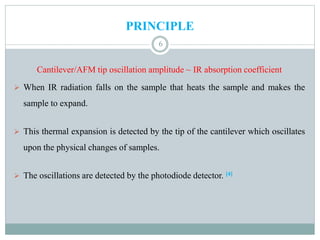 PRINCIPLE
Cantilever/AFM tip oscillation amplitude ~ IR absorption coefficient
 When IR radiation falls on the sample that heats the sample and makes the
sample to expand.
 This thermal expansion is detected by the tip of the cantilever which oscillates
upon the physical changes of samples.
 The oscillations are detected by the photodiode detector. [4]
6
 