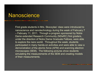 Nanoscience
  First grade students in Mrs. Skoczylas’ class were introduced to
  nanoscience and nanotechnology during the week of February 7
  – February 11, 2011. Through a program sponsored by Notre
  Dame extended Research Community (NDeRC) first graders,
  under the direction of Notre Dame Graduate Fellows, were able
  to explore the nano world. Throughout the week, students
  participated in many hands-on activities and were able to view a
  demonstration of the atomic force (AFM) and scanning electron
  microscopes (SEM). The following pictures show students
  simulating the measurements of the SEM and creating models
  of their measurements.
 