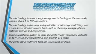 • Nanotechnology is science, engineering, and technology at the nanoscale,
which is about 1 to 100 nanometers.
• Nanotechnology is the study and application of extremely small things and
is used across all other science fields, such as chemistry, biology, physics,
materials science, and engineering.
• In the International System of Units, the prefix “nano” means one-billionth,
or 10^(-9) ; so one nanometer is one-billionth of a meter.
• The prefix ‘nano’ is derived from the Greek word for dwarf.
 