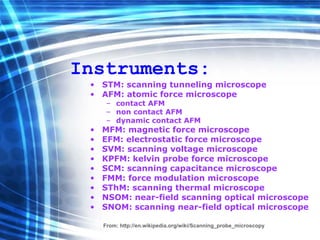 Instruments: STM: scanning tunneling microscope  AFM: atomic force microscope  contact AFM  non contact AFM  dynamic contact AFM  MFM: magnetic force microscope  EFM: electrostatic force microscope  SVM: scanning voltage microscope  KPFM: kelvin probe force microscope  SCM: scanning capacitance microscope  FMM: force modulation microscope  SThM: scanning thermal microscope  NSOM: near-field scanning optical microscope  SNOM: scanning near-field optical microscope   From:  http://en.wikipedia.org/wiki/Scanning_probe_microscopy 