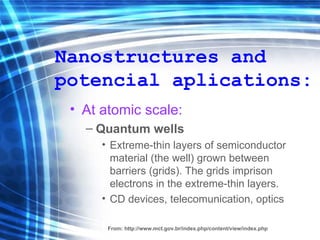 Nanostructures and potencial aplications: At atomic scale: Quantum wells   Extreme - thin layers   of semiconductor  material ( the well ) grown between barriers (gr ids ). The gr ids  imprison electrons in the extreme- thin  layers . CD devices, telecomunication, optics From:  http://www.mct.gov.br/index.php/content/view/index.php 