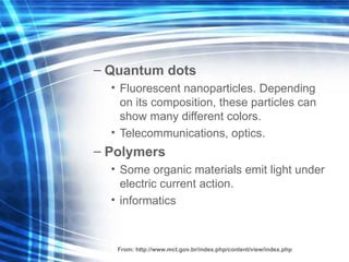 Quantum dots   F luorescent  nanoparticles . Depending on its composition, these particles can show  many different  colors . Telecommunications, optics . Polymers Some organic materials emit light under electric c urrent  action . informatics From:  http://www.mct.gov.br/index.php/content/view/index.php 