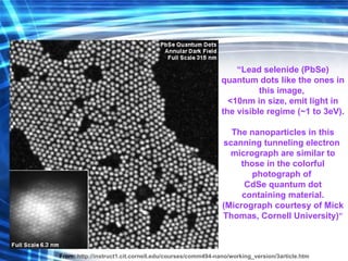 “ Lead selenide (PbSe) quantum dots like the ones in this image,  <10nm in size, emit light in the visible regime (~1 to 3eV).  The nanoparticles in this scanning tunneling electron  micrograph are similar to those in the  colorful photograph  of  CdSe quantum dot containing material. (Micrograph courtesy of Mick Thomas, Cornell University) ” From:   http://instruct1.cit.cornell.edu/courses/comm494-nano/working_version/3article.htm 
