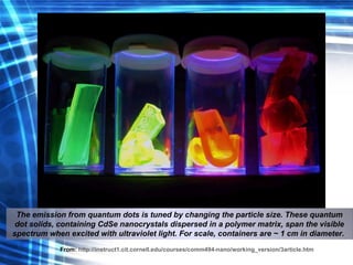 The emission from quantum dots is tuned by changing the particle size. These quantum dot solids, containing CdSe nanocrystals dispersed in a polymer matrix, span the visible spectrum when excited with ultraviolet light. For scale, containers are ~ 1 cm in diameter.   From:   http://instruct1.cit.cornell.edu/courses/comm494-nano/working_version/3article.htm 