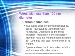 Wires   with   less than  100 nm di a met e r   Carbon Nanotubes Two types exist:  single wall  nanotub e s,   call ed  “ buckytubes ” , and  multi-wall  nanotub e s.   Described as the most important material in nanotec h nolog y , t hey  can  have  big  mechanical  resistance ,  50-100  times  that steel in one sixth of its weight. S pace and electronic   industries, aviation and innumerable other areas . From:  http://www.mct.gov.br/index.php/content/view/index.php 