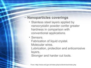 N anopartic les coverings Stainless steel layers applied by nanocr y stalin  powder  confer greater hardness in comparison with conventional applications. Sensors. Fabrica tion of   liquid  cr y stal. M olecular  wires . Lubrication, protection and anticorrosive  layers . Stronger and hard er cut  tools.  From:  http://www.mct.gov.br/index.php/content/view/index.php 