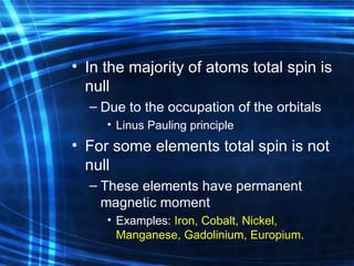 In the majority of atoms  total  spin is null  Due to  the  occupation of the orbital s Linus Pauling principle For some elements total spin is not null These elements have permanent magnetic moment Examples:  Iron, Cobalt, Nickel, Manganese, Gadolinium, Europium. 
