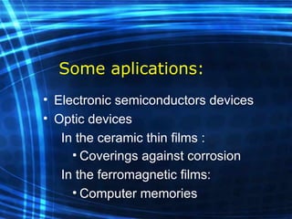 Some aplications: Electronic semiconductors devices Optic devices    In the ceramic  thin  films  : Coverings against corrosion     In the ferromagnetic films: Computer memories 