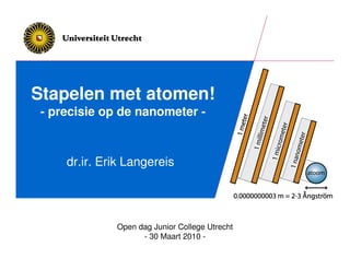 Stapelen met atomen!
 - precisie op de nanometer -



     dr.ir. Erik Langereis




              Open dag Junior College Utrecht
                    - 30 Maart 2010 -
 
