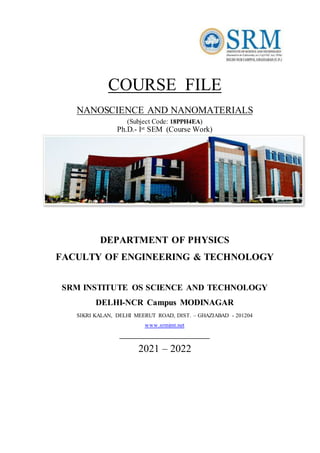 COURSE FILE
NANOSCIENCE AND NANOMATERIALS
(Subject Code: 18PPH4EA)
Ph.D.- Ist SEM (Course Work)
DEPARTMENT OF PHYSICS
FACULTY OF ENGINEERING & TECHNOLOGY
SRM INSTITUTE OS SCIENCE AND TECHNOLOGY
DELHI-NCR Campus MODINAGAR
SIKRI KALAN, DELHI MEERUT ROAD, DIST. – GHAZIABAD - 201204
www.srmimt.net
____________________________
2021 – 2022
 