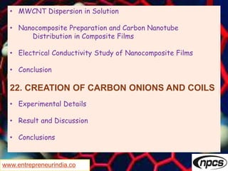 www.entrepreneurindia.co
• MWCNT Dispersion in Solution
• Nanocomposite Preparation and Carbon Nanotube
Distribution in Composite Films
• Electrical Conductivity Study of Nanocomposite Films
• Conclusion
22. CREATION OF CARBON ONIONS AND COILS
• Experimental Details
• Result and Discussion
• Conclusions
 