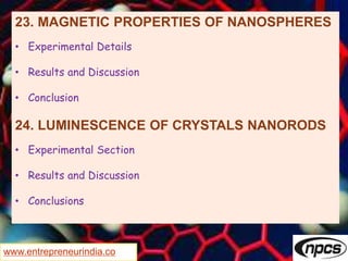 www.entrepreneurindia.co
23. MAGNETIC PROPERTIES OF NANOSPHERES
• Experimental Details
• Results and Discussion
• Conclusion
24. LUMINESCENCE OF CRYSTALS NANORODS
• Experimental Section
• Results and Discussion
• Conclusions
 