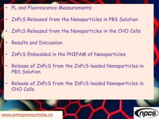 www.entrepreneurindia.co
• PL and Fluorescence Measurements
• ZnPcS Released from the Nanoparticles in PBS Solution
• ZnPcS Released from the Nanoparticles in the CHO Cells
• Results and Discussion
• ZnPcS Embedded in the PNIPAM of Nanoparticles
• Release of ZnPcS from the ZnPcS-loaded Nanoparticles in
PBS Solution
• Release of ZnPcS from the ZnPcS-loaded Nanoparticles in
CHO Cells
 