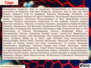 Tags
www.entrepreneurindia.co
Nanoscience, Sulphuric Acid on Grapheme, Metastabilities in Nanocrystalline,
Interaction of Sulphuric Acid with Graphene, Sulphuric Acid in Gas and Solid
Phases, Sulphuric Acid on Graphene, Nanowire Morphology, Periodicity and
Diameter, Chemical Analysis of Copt/Pt Nanowires, Thermopower Measurements on
Nickel Nanowires, Structural Characterization of Nws, Multi-Walled Carbon
Nanotube Emitters Experiment, Fabrication of Cnt Cathode, Cathode Support
Structure Geometry, Vibration of Carbon Nanotube, Axisymmetric Radial Breathing
Vibration, Nanoporous Tio2 Electrode, Preparation of Ilse Films, Electrode and Dssc
Fabrication Containing Ilse, Numerical Simulations, High Temperature Stm in Situ
Observation of Thermal Decomposition Process, Morphology Effects on
Decomposition Process, Cylindrical Nanodot Arrays, Vortex-Core Magnetization,
Porous Anodic Alumina, Film Morphology, Film Composition, Metal Nanoclusters in
Glass, Ion-Beam Mixed Ag in Silica, Light Emission from Nanocomposites,
Nanocrystalline Silicon Films, Electron Microscopy, Nanoscale Deep Indentation,
Creation of Carbon Onions and Coils, Luminescence of Crystals Nanorods,
Nanonecklace Morphology, Chemical Doping with Carbon Nanotubes, Poly(N-
Isopropylacrylamide) Nanoparticles, Cobalt Ferrite Nanoparticles, Au Nanoparticles
on Light-Emitting Polymers, Au Nanoparticle Chains, Gold-Silica Nanocomposites,
Molecular Carbon-Onions, Silicone Nanowires, Carbon Nanofibers, Single-Crystalline
Nanowires, Silicone Oxide Nanostructures, 3d Structures of Nanowires, Nanoclusters
on Polymer Surfaces,
 